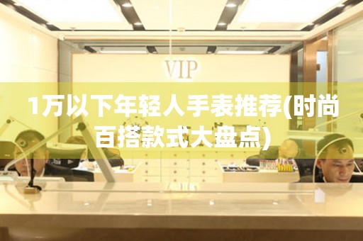 1萬以下年輕人手表推薦(時(shí)尚百搭款式大盤點(diǎn))