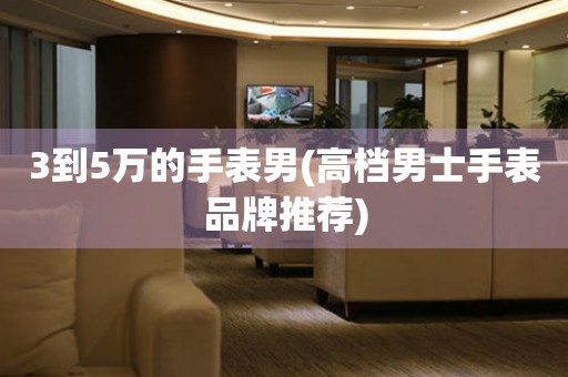 3到5萬的手表男(高檔男士手表品牌推薦)