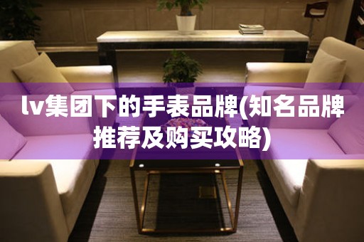 lv集團(tuán)下的手表品牌(知名品牌推薦及購(gòu)買攻略)