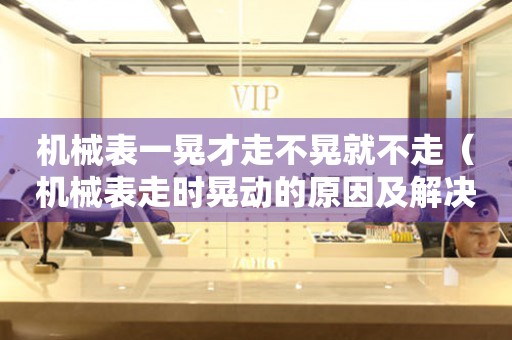 機(jī)械表一晃才走不晃就不走（機(jī)械表走時(shí)晃動(dòng)的原因及解決方法）