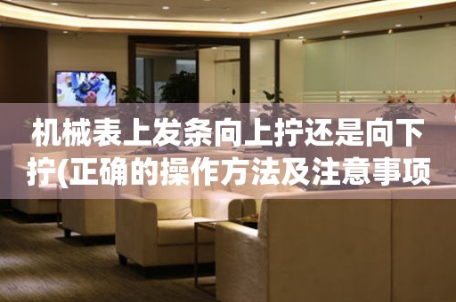 機(jī)械表上發(fā)條向上擰還是向下擰(正確的操作方法及注意事項(xiàng))