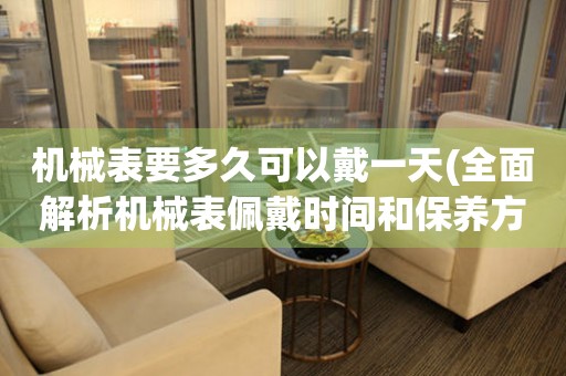 機(jī)械表要多久可以戴一天(全面解析機(jī)械表佩戴時(shí)間和保養(yǎng)方法)