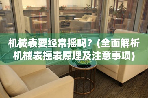 機(jī)械表要經(jīng)常搖嗎？(全面解析機(jī)械表搖表原理及注意事項(xiàng))