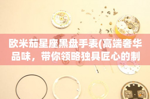 歐米茄星座黑盤手表(高端奢華品味，帶你領(lǐng)略獨(dú)具匠心的制表工藝)