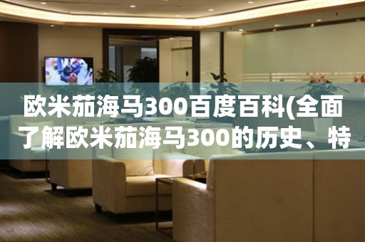 歐米茄海馬300百度百科(全面了解歐米茄海馬300的歷史、特點(diǎn)和評(píng)價(jià))。