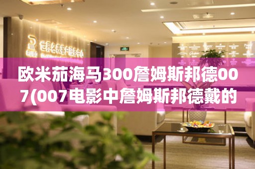 歐米茄海馬300詹姆斯邦德007(007電影中詹姆斯邦德戴的手表推薦)