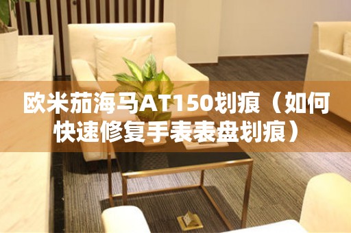 歐米茄海馬AT150劃痕（如何快速修復(fù)手表表盤(pán)劃痕）