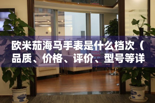 歐米茄海馬手表是什么檔次（品質(zhì)、價(jià)格、評(píng)價(jià)、型號(hào)等詳解）