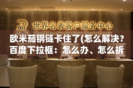 歐米茄鋼鏈卡住了(怎么解決？百度下拉框：怎么辦、怎么拆、怎么解決。百度相關(guān)搜索：手表維修、手表保養(yǎng)、手表故障、手表維修店)。