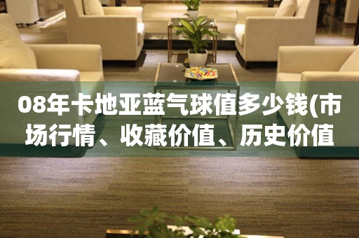 08年卡地亞藍(lán)氣球值多少錢(市場行情、收藏價值、歷史價值等綜合分析)
