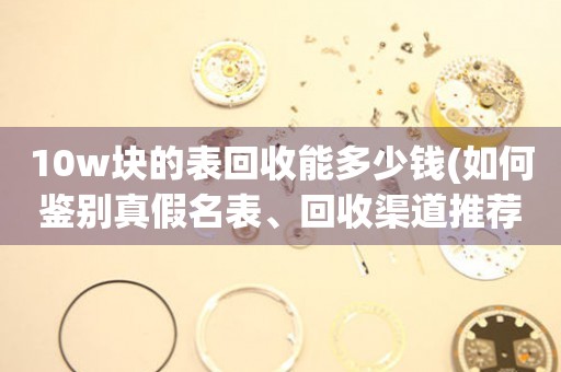 10w塊的表回收能多少錢(如何鑒別真假名表、回收渠道推薦)？