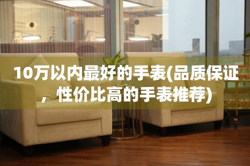 10萬以內(nèi)最好的手表(品質(zhì)保證，性價比高的手表推薦)