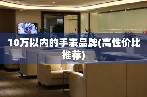 10萬以內(nèi)的手表品牌(高性價比推薦)