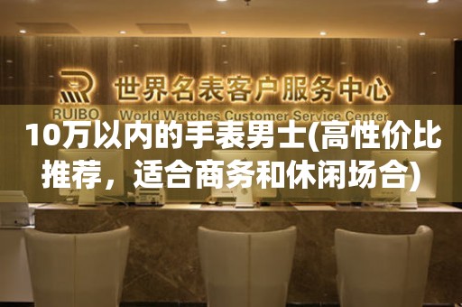 10萬以內(nèi)的手表男士(高性價比推薦，適合商務(wù)和休閑場合)