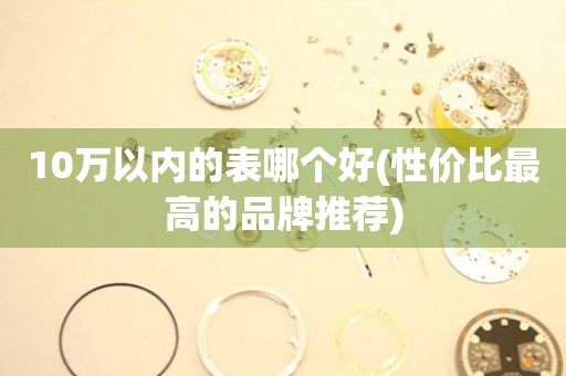 10萬以內(nèi)的表哪個好(性價比最高的品牌推薦)
