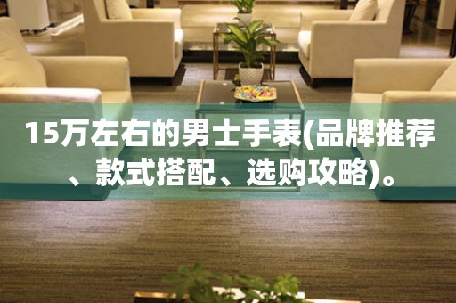 15萬左右的男士手表(品牌推薦、款式搭配、選購攻略)。