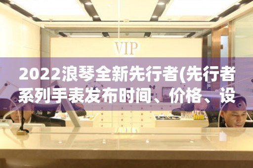 2022浪琴全新先行者(先行者系列手表發(fā)布時間、價格、設(shè)計等詳細解析)。