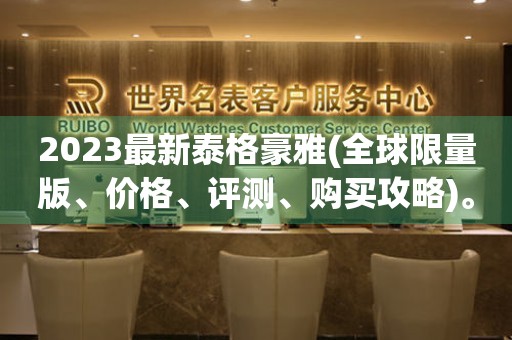 2023最新泰格豪雅(全球限量版、價格、評測、購買攻略)。
