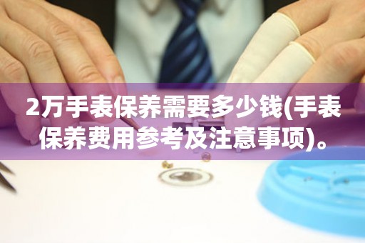 2萬手表保養(yǎng)需要多少錢(手表保養(yǎng)費(fèi)用參考及注意事項(xiàng))。