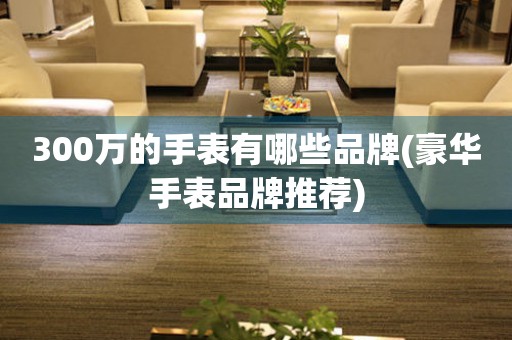 300萬的手表有哪些品牌(豪華手表品牌推薦)
