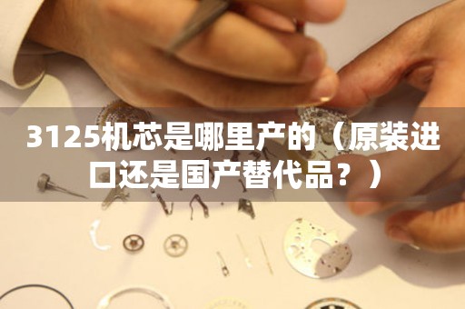 3125機(jī)芯是哪里產(chǎn)的（原裝進(jìn)口還是國(guó)產(chǎn)替代品？）