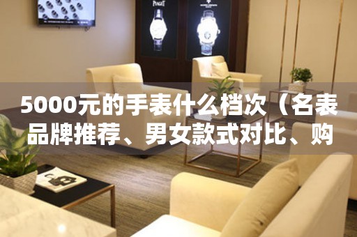 5000元的手表什么檔次（名表品牌推薦、男女款式對比、購買攻略）