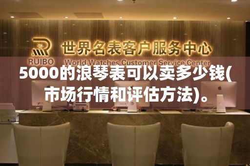 5000的浪琴表可以賣多少錢(市場(chǎng)行情和評(píng)估方法)。