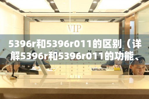 5396r和5396r011的區(qū)別（詳解5396r和5396r011的功能、款式、價(jià)格等）