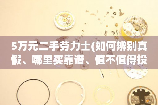 5萬元二手勞力士(如何辨別真假、哪里買靠譜、值不值得投資)