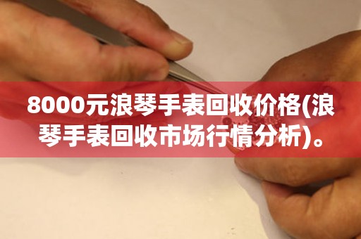 8000元浪琴手表回收價格(浪琴手表回收市場行情分析)。