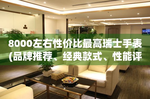 8000左右性價比最高瑞士手表(品牌推薦、經(jīng)典款式、性能評測)