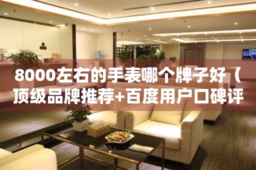 8000左右的手表哪個牌子好（頂級品牌推薦+百度用戶口碑評價）