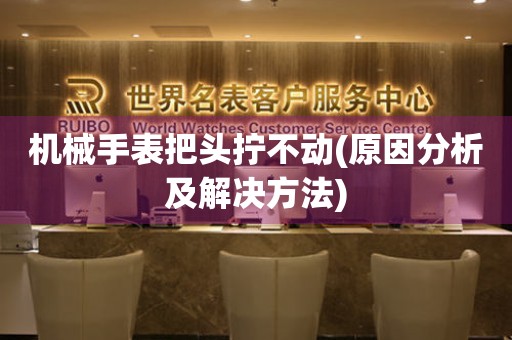 機(jī)械手表把頭擰不動(dòng)(原因分析及解決方法)