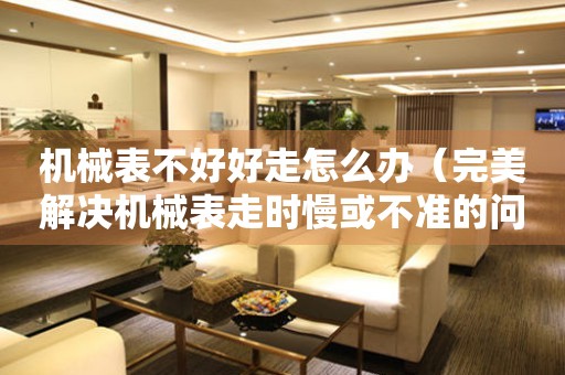 機械表不好好走怎么辦（完美解決機械表走時慢或不準的問題）