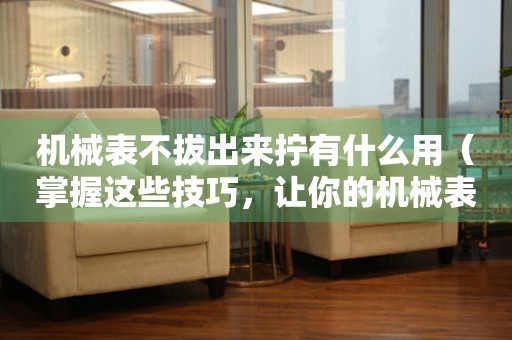 機械表不拔出來擰有什么用（掌握這些技巧，讓你的機械表更加精準）