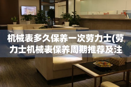 機(jī)械表多久保養(yǎng)一次勞力士(勞力士機(jī)械表保養(yǎng)周期推薦及注意事項(xiàng))