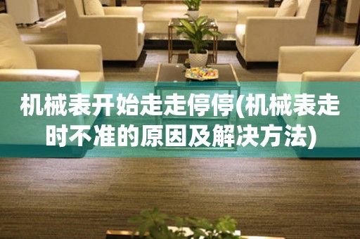 機械表開始走走停停(機械表走時不準的原因及解決方法)