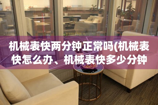 機械表快兩分鐘正常嗎(機械表快怎么辦、機械表快多少分鐘算正常、機械表快了會影響時間嗎)
