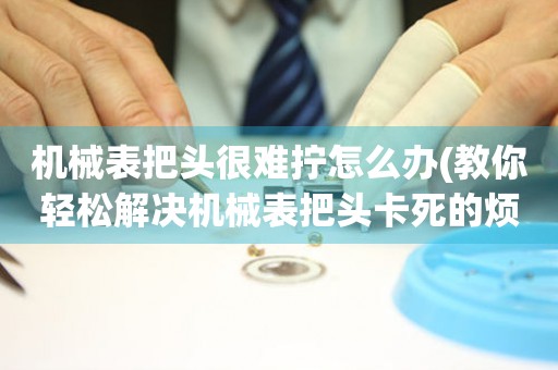 機械表把頭很難擰怎么辦(教你輕松解決機械表把頭卡死的煩惱)