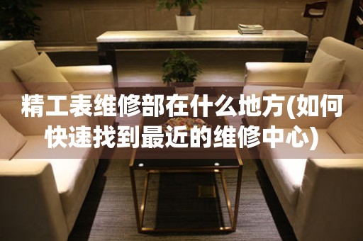 精工表維修部在什么地方(如何快速找到最近的維修中心)