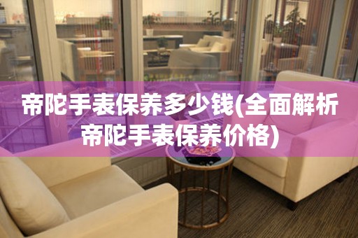 帝陀手表保養(yǎng)多少錢(全面解析帝陀手表保養(yǎng)價(jià)格)