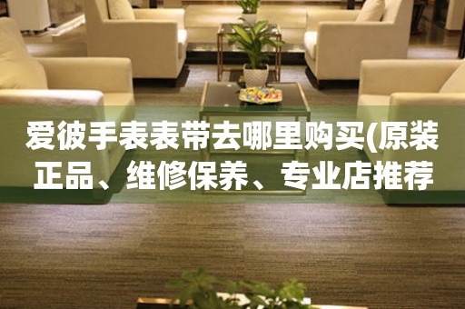 愛彼手表表帶去哪里購買(原裝正品、維修保養(yǎng)、專業(yè)店推薦)