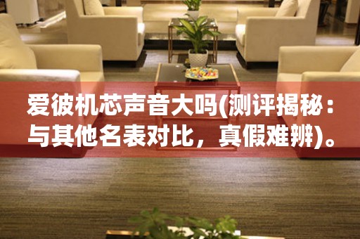 愛彼機芯聲音大嗎(測評揭秘：與其他名表對比，真假難辨)。