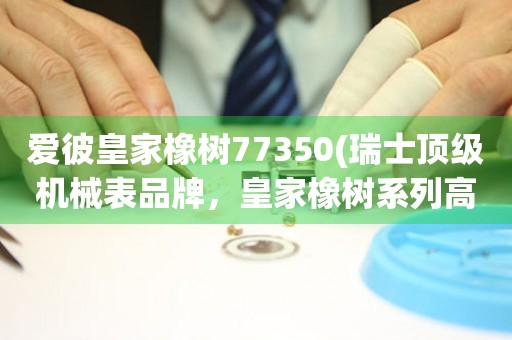 愛彼皇家橡樹77350(瑞士頂級機械表品牌，皇家橡樹系列高端機械表推薦)