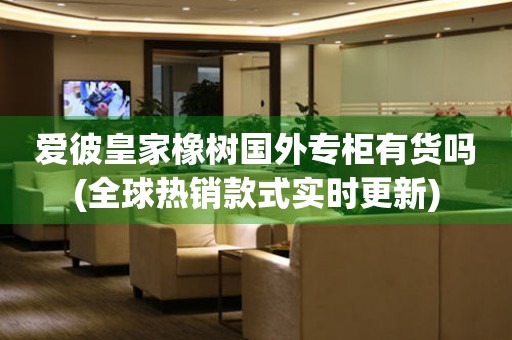 愛彼皇家橡樹國外專柜有貨嗎(全球熱銷款式實時更新)