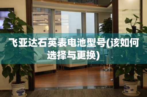 飛亞達(dá)石英表電池型號(該如何選擇與更換)