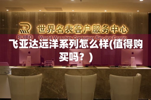 飛亞達(dá)遠(yuǎn)洋系列怎么樣(值得購買嗎？)