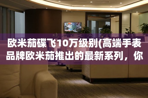 歐米茄碟飛10萬級別(高端手表品牌歐米茄推出的最新系列，你值得擁有)