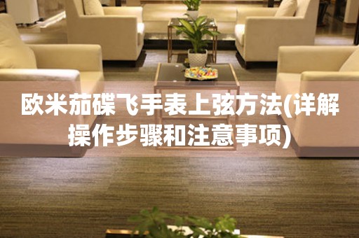 歐米茄碟飛手表上弦方法(詳解操作步驟和注意事項(xiàng))