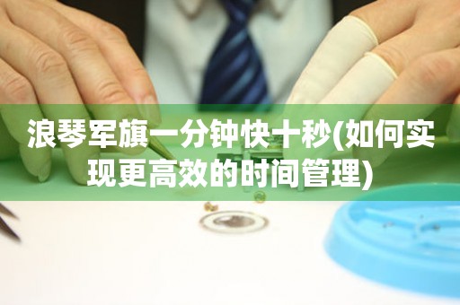 浪琴軍旗一分鐘快十秒(如何實現(xiàn)更高效的時間管理)